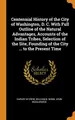Cover image for Centennial History of the City of Washington, D. C. With Full Outline of the Natural Advantages, Accounts of the Indian Tribes, Selection of the Site, Founding of the City ... to the Present Time